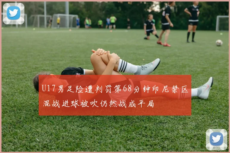 U17男足险遭判罚第68分钟印尼禁区混战进球被吹仍然战成平局
