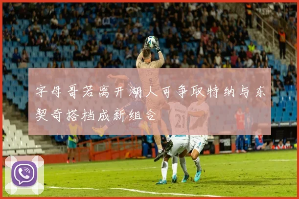 字母哥若离开湖人可争取特纳与东契奇搭档成新组合