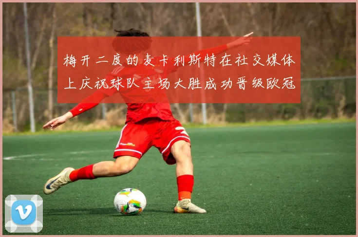 梅开二度的麦卡利斯特在社交媒体上庆祝球队主场大胜成功晋级欧冠16强