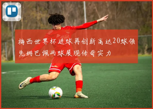 梅西世界杯进球再创新高达20球领先姆巴佩两球展现传奇实力