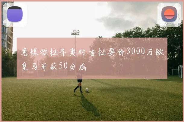 意媒称拉齐奥对吉拉要价3000万欧皇马可获50分成