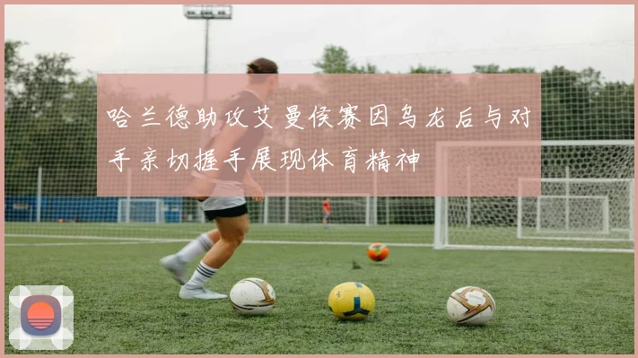哈兰德助攻艾曼侯赛因乌龙后与对手亲切握手展现体育精神