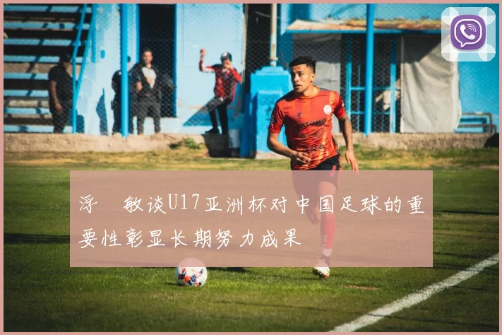 浮嶋敏谈U17亚洲杯对中国足球的重要性彰显长期努力成果