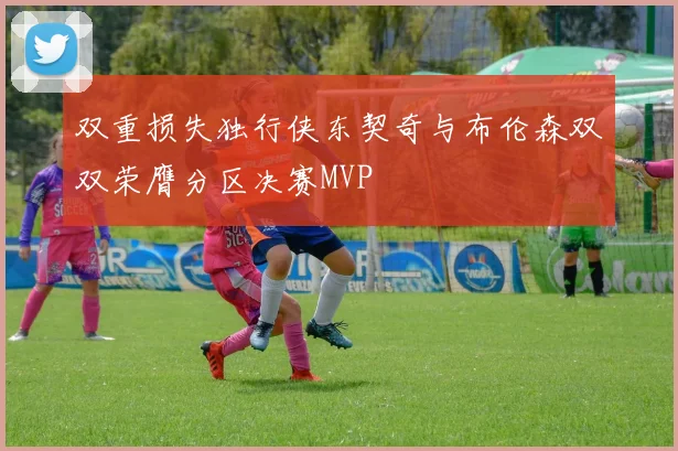 双重损失独行侠东契奇与布伦森双双荣膺分区决赛MVP