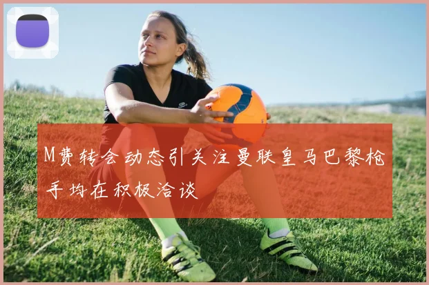 M费转会动态引关注曼联皇马巴黎枪手均在积极洽谈