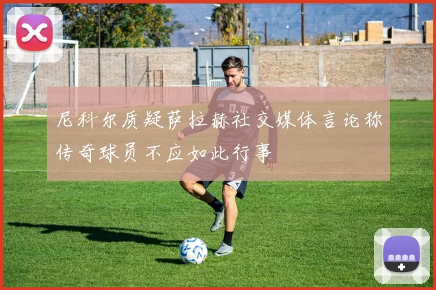 尼科尔质疑萨拉赫社交媒体言论称传奇球员不应如此行事