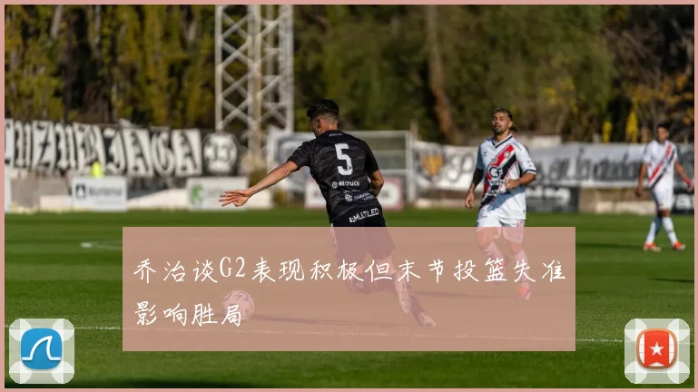 乔治谈G2表现积极但末节投篮失准影响胜局