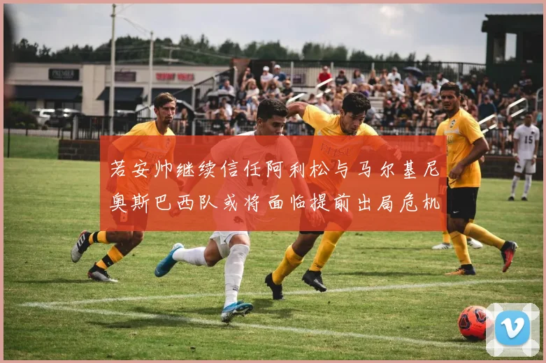 若安帅继续信任阿利松与马尔基尼奥斯巴西队或将面临提前出局危机