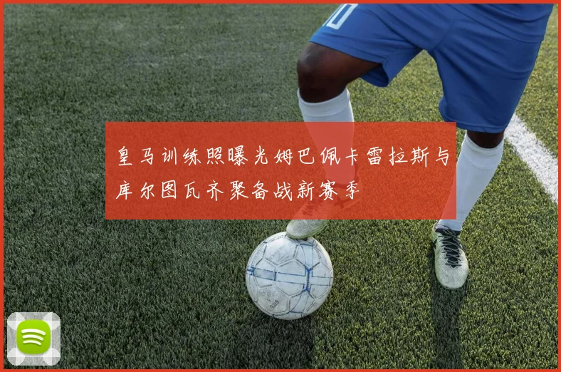 皇马训练照曝光姆巴佩卡雷拉斯与库尔图瓦齐聚备战新赛季