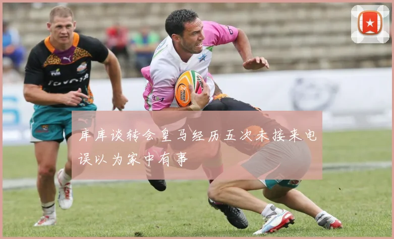 库库谈转会皇马经历五次未接来电误以为家中有事