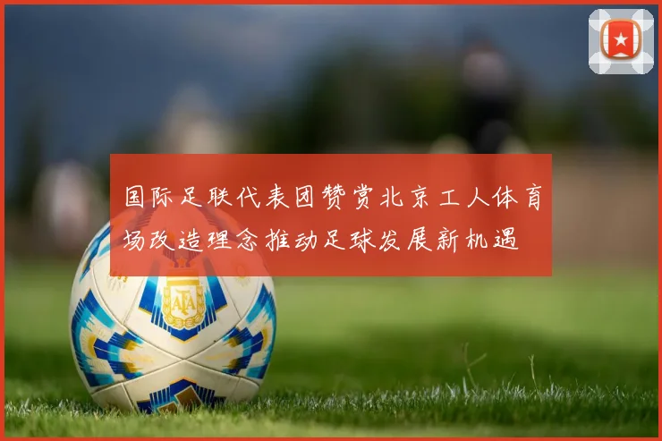 国际足联代表团赞赏北京工人体育场改造理念推动足球发展新机遇