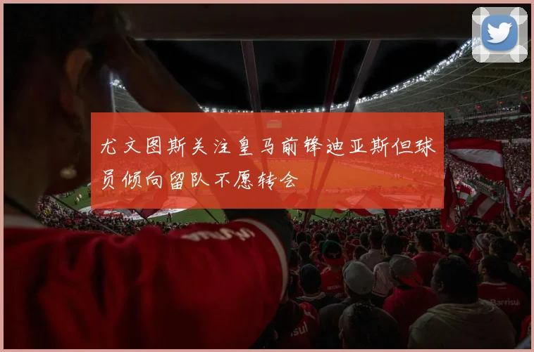 尤文图斯关注皇马前锋迪亚斯但球员倾向留队不愿转会