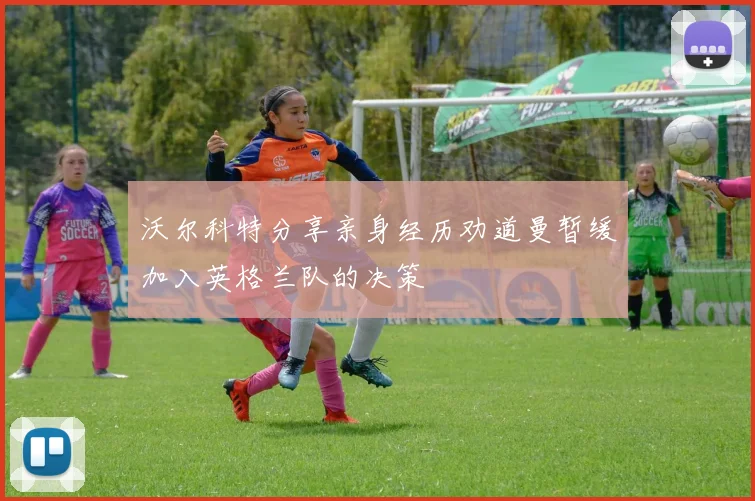 沃尔科特分享亲身经历劝道曼暂缓加入英格兰队的决策