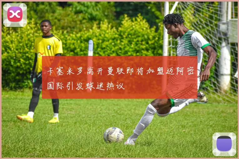 卡塞米罗离开曼联即将加盟迈阿密国际引发球迷热议