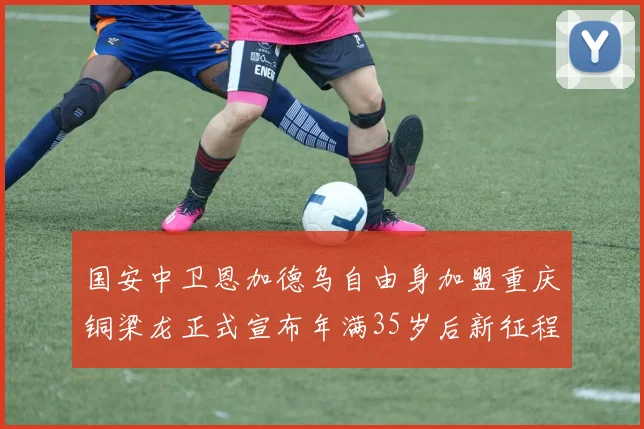 国安中卫恩加德乌自由身加盟重庆铜梁龙正式宣布年满35岁后新征程开启