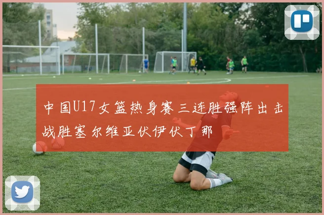 中国U17女篮热身赛三连胜强阵出击战胜塞尔维亚伏伊伏丁那