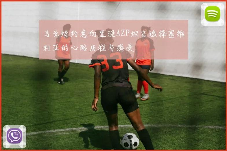 马竞续约意向显现AZP坦言选择塞维利亚的心路历程与感受
