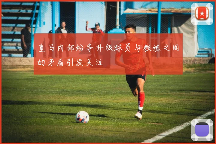 皇马内部纷争升级球员与教练之间的矛盾引发关注