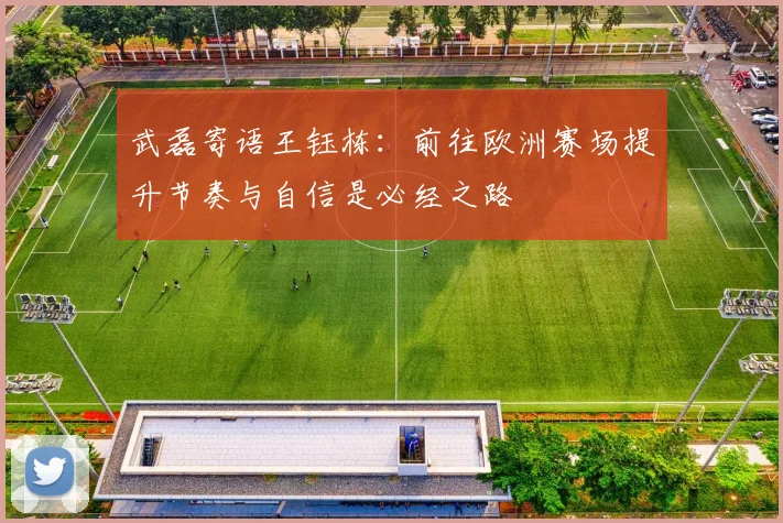 武磊寄语王钰栋：前往欧洲赛场提升节奏与自信是必经之路