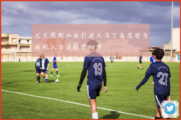 尤文图斯加快引进大马丁高层将与经纪人洽谈薪资细节