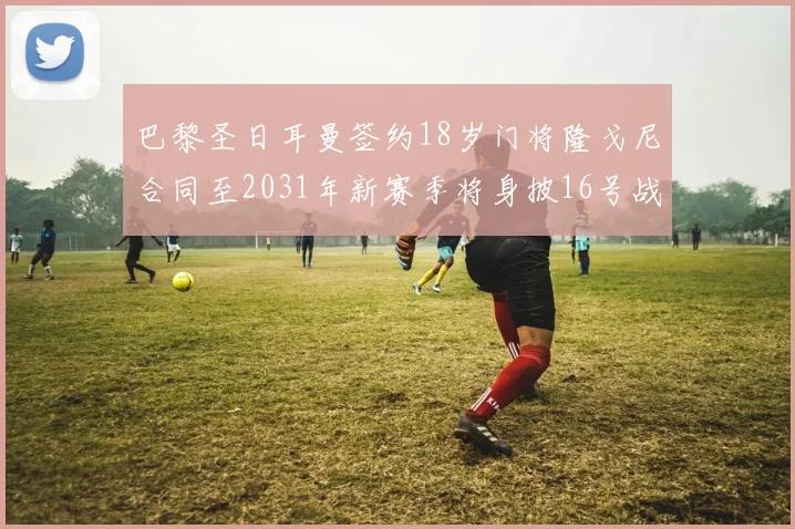 巴黎圣日耳曼签约18岁门将隆戈尼合同至2031年新赛季将身披16号战袍