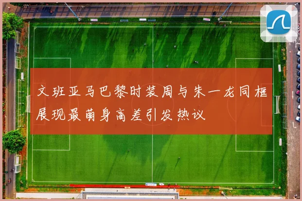 文班亚马巴黎时装周与朱一龙同框展现最萌身高差引发热议