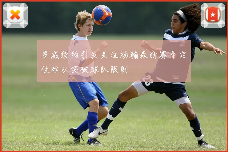 罗威续约引发关注杨瀚森新赛季定位难以突破球队限制