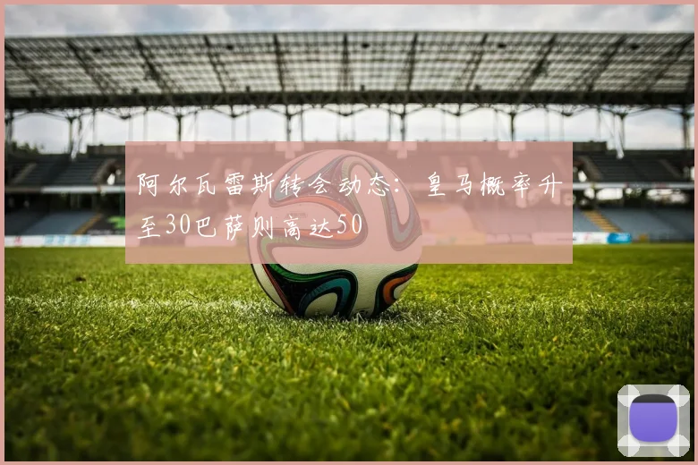 阿尔瓦雷斯转会动态：皇马概率升至30巴萨则高达50
