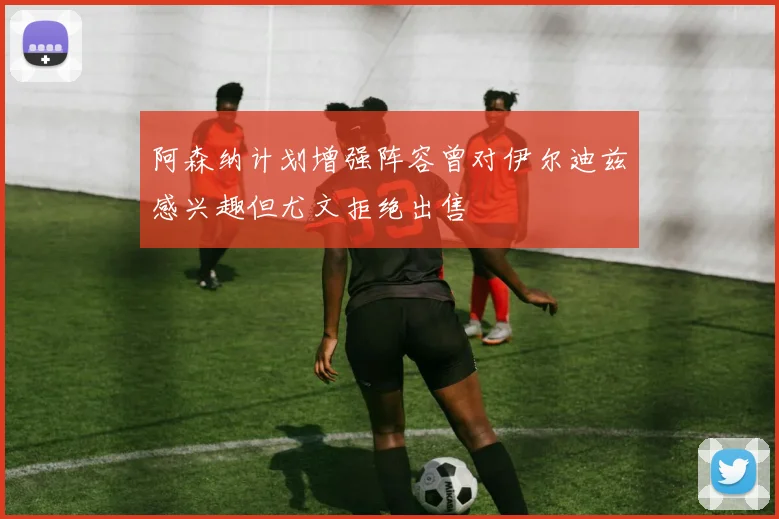 阿森纳计划增强阵容曾对伊尔迪兹感兴趣但尤文拒绝出售