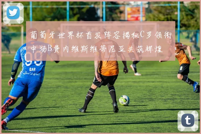 葡萄牙世界杯首发阵容揭秘C罗领衔中场B费内维斯维蒂尼亚共筑辉煌