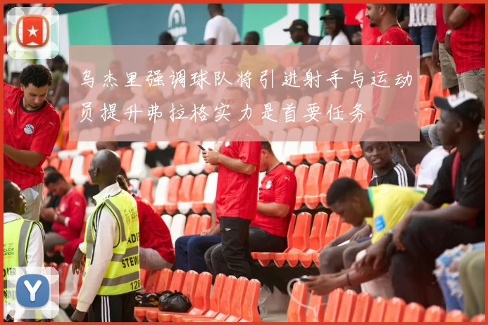 乌杰里强调球队将引进射手与运动员提升弗拉格实力是首要任务