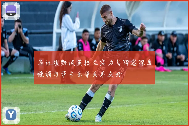 马杜埃凯谈英格兰实力与阵容深度强调与萨卡竞争关系友好